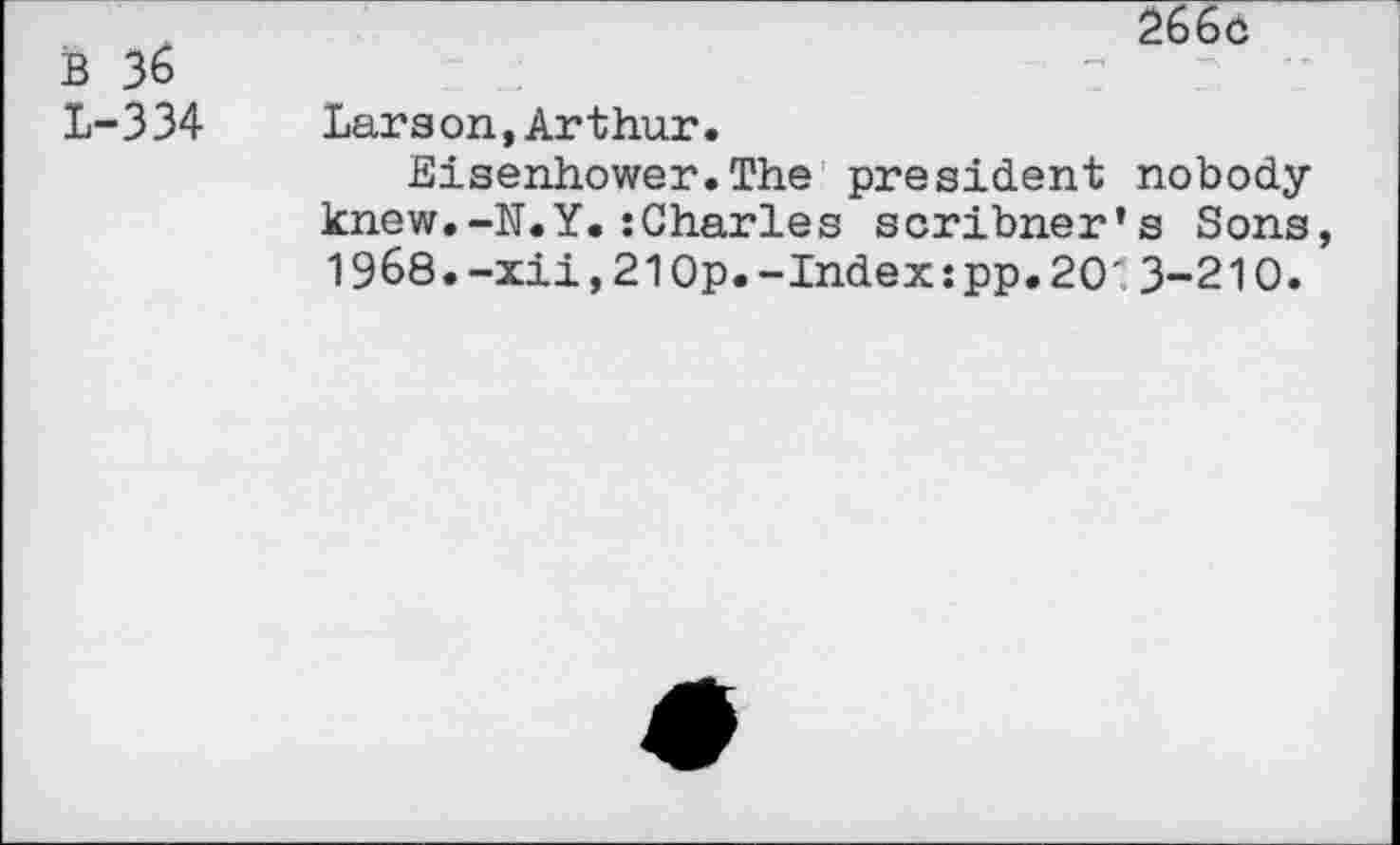 ﻿B 36
L-334
266d
Larson,Arthur.
Eisenhower.The president nobody knew.-N.Y.:Charles scribner’s Sons 1968.-xii,210p.-Index:pp.20'3-210.